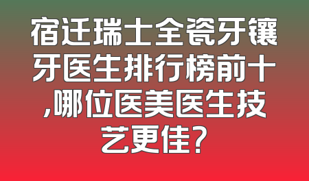 宿迁瑞士全瓷牙镶牙医生排行榜前十，哪位医美医生技艺更佳？