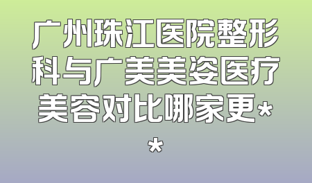 广州珠江医院整形科与广美美姿医疗美容对比哪家更**