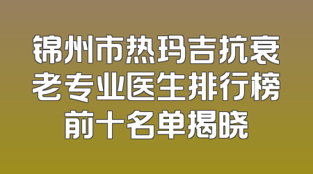 锦州市热玛吉抗衰老专业医生排行榜前十名单揭晓