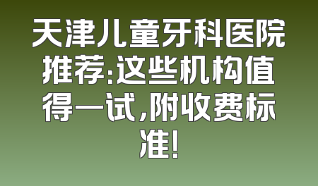 天津儿童牙科医院推荐：这些机构值得一试，附收费标准！