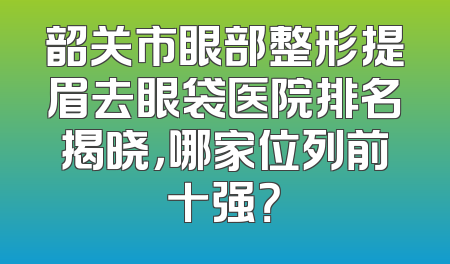 韶关市眼部整形提眉去眼袋医院排名揭晓，哪家位列前十强？