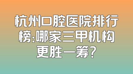 杭州口腔医院排行榜：哪家三甲机构更胜一筹？