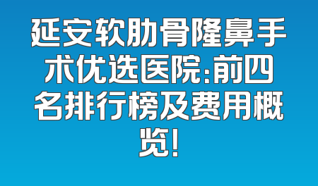 延安软肋骨隆鼻手术优选医院：前四名排行榜及费用概览！