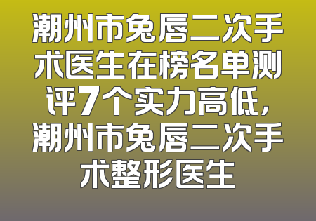 潮州市兔唇二次手术医生在榜名单测评7个实力高低，潮州市兔唇二次手术整形医生