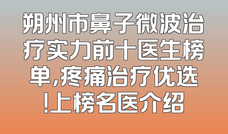 朔州市鼻子微波治疗实力前十医生榜单，疼痛治疗优选！上榜名医介绍