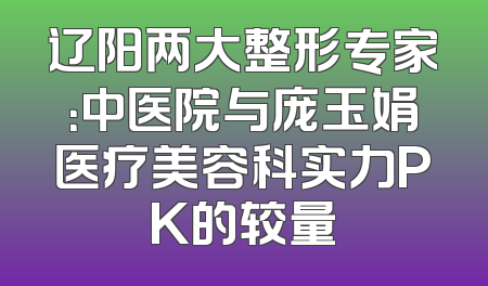 辽阳两大整形专家：中医院与庞玉娟医疗美容科实力PK的较量