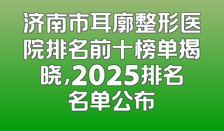 济南市耳廓整形医院排名前十榜单揭晓，2025排名名单公布