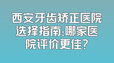 西安牙齿矫正医院选择指南：哪家医院评价更佳？
