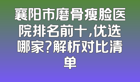 襄阳市磨骨瘦脸医院排名前十，优选哪家？解析对比清单