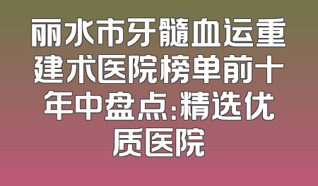 丽水市牙髓血运重建术医院榜单前十年中盘点：精选优质医院