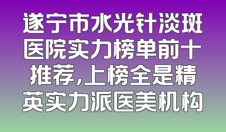 遂宁市水光针淡斑医院实力榜单前十推荐，上榜全是精英实力派医美机构