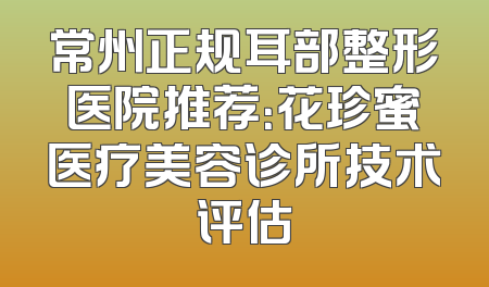 常州正规耳部整形医院推荐：花珍蜜医疗美容诊所技术评估