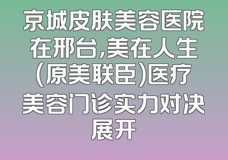 京城皮肤美容医院在邢台，美在人生（原美联臣）医疗美容门诊实力对决展开