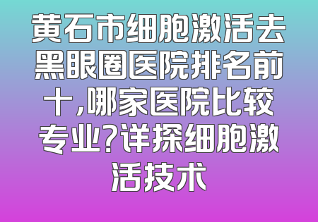 黄石市细胞激活去黑眼圈医院排名前十，哪家医院比较专业？详探细胞激活技术