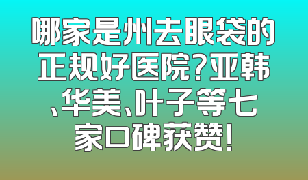 哪家是州去眼袋的正规好医院？亚韩、华美、叶子等七家口碑获赞！