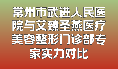 常州市武进人民医院与艾臻圣燕医疗美容整形门诊部专家实力对比