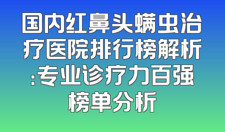 国内红鼻头螨虫治疗医院排行榜解析：专业诊疗力百强榜单分析