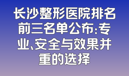 长沙整形医院排名前三名单公布：专业、安全与效果并重的选择