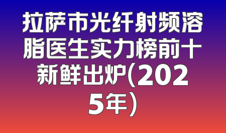 拉萨市光纤射频溶脂医生实力榜前十新鲜出炉（2025年）