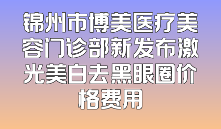 锦州市博美医疗美容门诊部新发布激光美白去黑眼圈价格费用