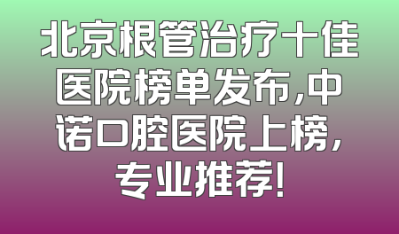北京根管治疗十佳医院榜单发布，中诺口腔医院上榜，专业推荐！