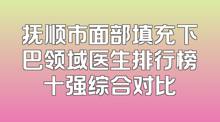 抚顺市面部填充下巴领域医生排行榜十强综合对比