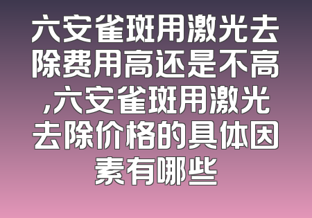 六安雀斑用激光去除费用高还是不高，六安雀斑用激光去除价格的具体因素有哪些
