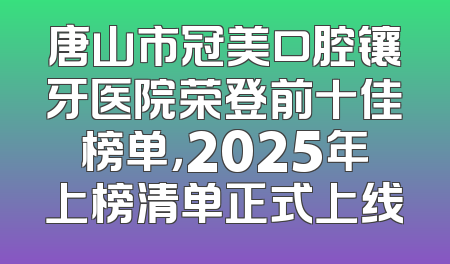 唐山市冠美口腔镶牙医院荣登前十佳榜单，2025年上榜清单正式上线
