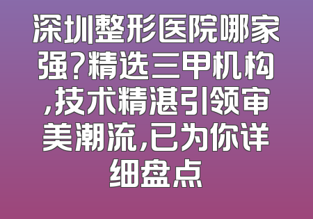 深圳整形医院哪家强？精选三甲机构，技术精湛引领审美潮流，已为你详细盘点