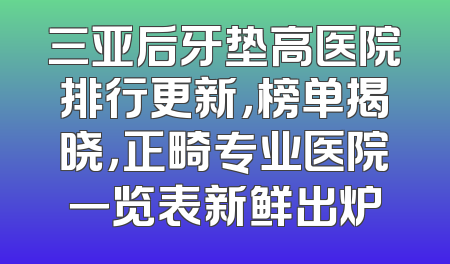 三亚后牙垫高医院排行更新，榜单揭晓，正畸专业医院一览表新鲜出炉