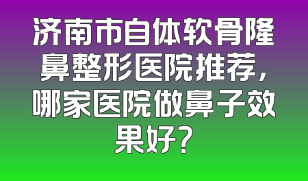 济南市自体软骨隆鼻整形医院推荐，哪家医院做鼻子效果好？