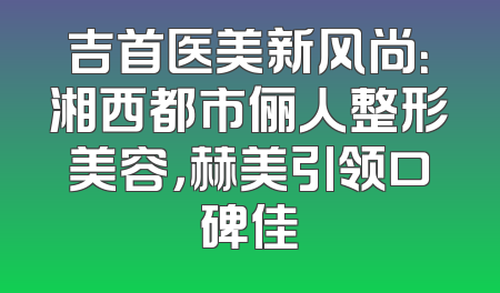 吉首医美新风尚：湘西都市俪人整形美容，赫美引领口碑佳