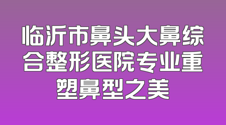 临沂市鼻头大鼻综合整形医院专业重塑鼻型之美