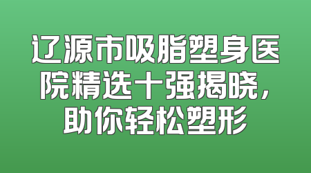 辽源市吸脂塑身医院精选十强揭晓，助你轻松塑形