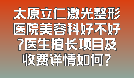 太原立仁激光整形医院美容科好不好？医生擅长项目及收费详情如何？
