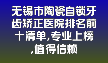 无锡市陶瓷自锁牙齿矫正医院排名前十清单，专业上榜，值得信赖