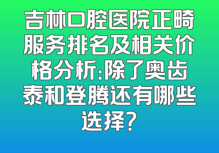 吉林口腔医院正畸服务排名及相关价格分析：除了奥齿泰和登腾还有哪些选择？