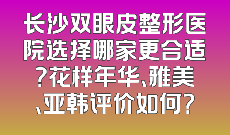 长沙双眼皮整形医院选择哪家更合适？花样年华、雅美、亚韩评价如何？