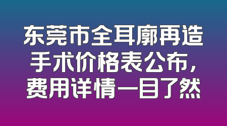 东莞市全耳廓再造手术价格表公布，费用详情一目了然