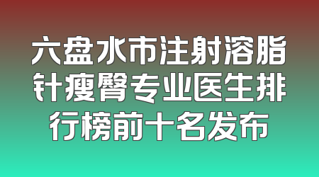 六盘水市注射溶脂针瘦臀专业医生排行榜前十名发布