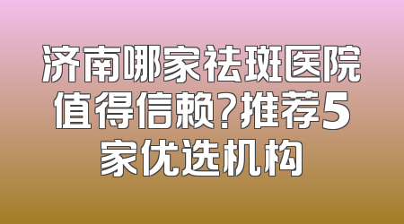 济南哪家祛斑医院值得信赖？推荐5家优选机构