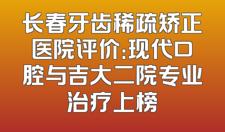 长春牙齿稀疏矫正医院评价：现代口腔与吉大二院专业治疗上榜