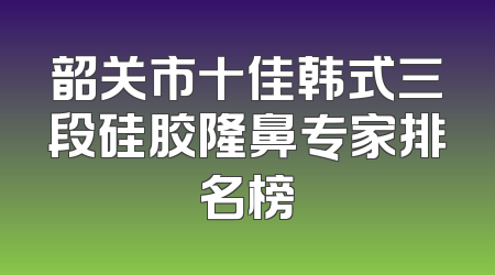 韶关市十佳韩式三段硅胶隆鼻专家排名榜