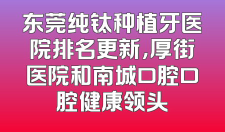 东莞纯钛种植牙医院排名更新，厚街医院和南城口腔口腔健康领头