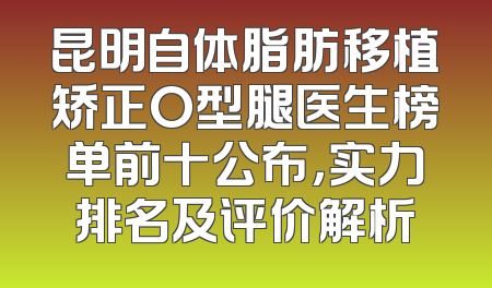 昆明自体脂肪移植矫正O型腿医生榜单前十公布，实力排名及评价解析