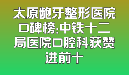 太原龅牙整形医院口碑榜：中铁十二局医院口腔科获赞进前十