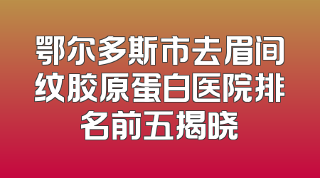鄂尔多斯市去眉间纹胶原蛋白医院排名前五揭晓