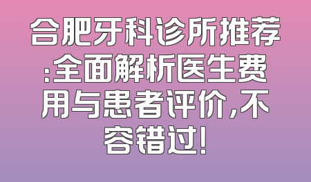 合肥牙科诊所推荐：全面解析医生费用与患者评价，不容错过！