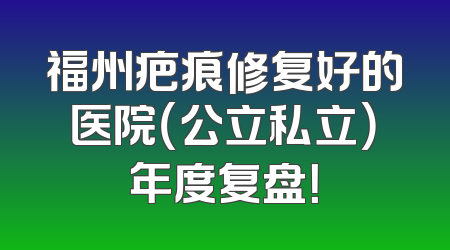 福州疤痕修复好的医院（公立私立）年度复盘！