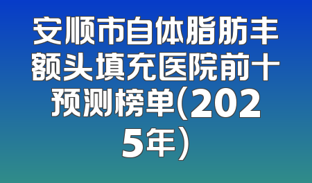 安顺市自体脂肪丰额头填充医院前十预测榜单（2025年）